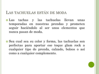 LAS TACHUELAS ESTÁN DE MODA
 Las tachas y las tachuelas llevan unas
temporadas en nuestras prendas y prometen
seguir haciéndolo al ser unos elementos que
nunca pasan de moda.
 Sea cual sea su color y forma, las tachuelas son
perfectas para aportar ese toque glam rock a
cualquier tipo de prenda, calzado, bolsos o así
como a cualquier complemento.
 
