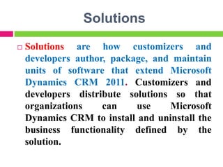Solutions
 Solutions are how customizers and
developers author, package, and maintain
units of software that extend Microsoft
Dynamics CRM 2011. Customizers and
developers distribute solutions so that
organizations can use Microsoft
Dynamics CRM to install and uninstall the
business functionality defined by the
solution.
 