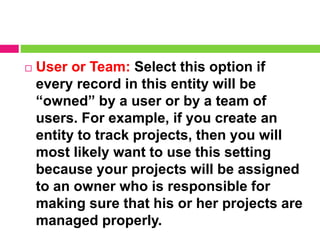  User or Team: Select this option if
every record in this entity will be
“owned” by a user or by a team of
users. For example, if you create an
entity to track projects, then you will
most likely want to use this setting
because your projects will be assigned
to an owner who is responsible for
making sure that his or her projects are
managed properly.
 