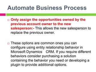 Automate Business Process
 Only assign the opportunities owned by the
previous account owner to the new
salesperson:- This allows the new salesperson to
replace the previous owner.
 These options are common ones you can
configure using entity relationship behavior in
Microsoft Dynamics CRM. If you require different
behaviors consider purchasing a solution
containing the behavior you need or developing a
plugin to provide additional options.
 