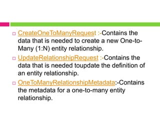 CreateOneToManyRequest :-Contains the
data that is needed to create a new One-to-
Many (1:N) entity relationship.
 UpdateRelationshipRequest :-Contains the
data that is needed toupdate the definition of
an entity relationship.
 OneToManyRelationshipMetadata:-Contains
the metadata for a one-to-many entity
relationship.
 