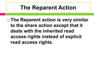 The Reparent Action
 The Reparent action is very similar
to the share action except that it
deals with the inherited read
access rights instead of explicit
read access rights.
 