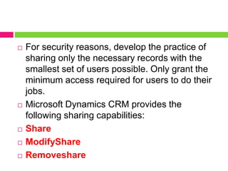  For security reasons, develop the practice of
sharing only the necessary records with the
smallest set of users possible. Only grant the
minimum access required for users to do their
jobs.
 Microsoft Dynamics CRM provides the
following sharing capabilities:
 Share
 ModifyShare
 Removeshare
 