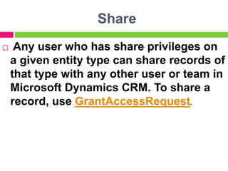 Share
 Any user who has share privileges on
a given entity type can share records of
that type with any other user or team in
Microsoft Dynamics CRM. To share a
record, use GrantAccessRequest.
 