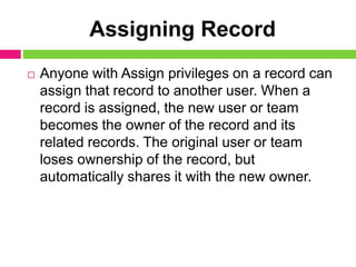 Assigning Record
 Anyone with Assign privileges on a record can
assign that record to another user. When a
record is assigned, the new user or team
becomes the owner of the record and its
related records. The original user or team
loses ownership of the record, but
automatically shares it with the new owner.
 