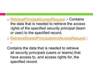  RetrievePrincipalAccessRequest :- Contains
the data that is needed to retrieve the access
rights of the specified security principal (team
or user) to the specified record.
 RetrieveSharedPrincipalsAndAccessRequest :
-
Contains the data that is needed to retrieve
all security principals (users or teams) that
have access to, and access rights for, the
specified record.
 