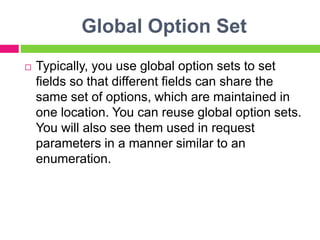 Global Option Set
 Typically, you use global option sets to set
fields so that different fields can share the
same set of options, which are maintained in
one location. You can reuse global option sets.
You will also see them used in request
parameters in a manner similar to an
enumeration.
 