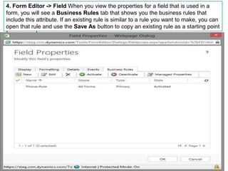4. Form Editor -> Field When you view the properties for a field that is used in a
form, you will see a Business Rules tab that shows you the business rules that
include this attribute. If an existing rule is similar to a rule you want to make, you can
open that rule and use the Save As button to copy an existing rule as a starting point
for a new rule.
 