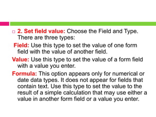  2. Set field value: Choose the Field and Type.
There are three types:
Field: Use this type to set the value of one form
field with the value of another field.
Value: Use this type to set the value of a form field
with a value you enter.
Formula: This option appears only for numerical or
date data types. It does not appear for fields that
contain text. Use this type to set the value to the
result of a simple calculation that may use either a
value in another form field or a value you enter.
 