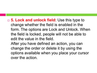  5. Lock and unlock field: Use this type to
change whether the field is enabled in the
form. The options are Lock and Unlock. When
the field is locked, people will not be able to
edit the value in the field.
After you have defined an action, you can
change the order or delete it by using the
options available when you place your cursor
over the action.
 