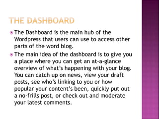  The Dashboard is the main hub of the
Wordpress that users can use to access other
parts of the word blog.
 The main idea of the dashboard is to give you
a place where you can get an at-a-glance
overview of what’s happening with your blog.
You can catch up on news, view your draft
posts, see who’s linking to you or how
popular your content’s been, quickly put out
a no-frills post, or check out and moderate
your latest comments.
 
