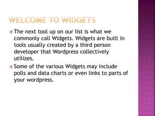  The next tool up on our list is what we
commonly call Widgets. Widgets are built in
tools usually created by a third person
developer that Wordpress collectively
utilizes.
 Some of the various Widgets may include
polls and data charts or even links to parts of
your wordpress.
 