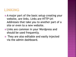  A major part of the basic setup creating your
website, are links. Links are HTTP Url
Addresses that take you to another part of a
site or even to a new website.
 Links are common in your Wordpress and
should be used frequently.
 They are also editable and easily injected
via the admin dashboard.
 