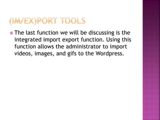  The last function we will be discussing is the
integrated import export function. Using this
function allows the administrator to import
videos, images, and gifs to the Wordpress.
 