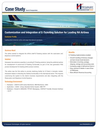 Case Study                          Travel & Transportation




Customization and Integration of E-Ticketing Solution for Leading NA Airlines
Customer Profile
Leading North American airline with large international operations.




 Business Need
                                                                                                      Benefits
The airline wanted to integrate the off-the shelf E-Ticketing solution with the reservation and
departure control systems.                                                                            E-Ticketing implementation enabled:
                                                                                                        Smooth handling of itinerary changes
Solution                                                                                                and last minute travel decisions
Hexaware has extensive expertise in providing E-Ticketing solutions, being the preferred partner        Elimination of printing, postage,
for development of end-to-end E-Ticketing functionality as part of the new generation PSS               shipping, storage and accounting costs
product development for leading airline product vendors.                                                Increasing usage of self-service heck-in
                                                                                                        Easy retrieval of details in case of loss
                                                                                                        of PNR/ticket
The airline was the first airline to provide interlining facility for E-Ticket in domestic market.
                                                                                                        More efficient Revenue Accounting
Hexaware helped in extending the interline functionality to the international sector. This required
customizing the system to the client’s business requirements and also integrating with the
Reservation and Departure Control Systems.

Technology Environment
    Hardware – UNISYS 2200 series Mainframe, IBM Mainframe, UNIX
    Application – USAS - Unisys Standard Airline System, IBM TPF
    Database – Oracle 9i, DMS2200, TPF/DF, Messaging – EDIFACT Handler, Browser Interface
    - OLTP




© Hexaware Technologies. All rights reserved.                                                                           www.hexaware.com
 