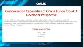 Customization Capabilities of Oracle Fusion Cloud: A
Developer Perspective
Overview of different customization capabilities available in Oracle Fusion Cloud. This session covers Data &
Configuration migration methodologies, Different Customization migration approaches from EBS, Reporting features and
its capabilities, SAAS Personalization capabilities and its limitations, Fusion Integration & Web services capabilities ,
Overview of Fusion mobile apps.
VIMAL MANIMOZHI
PROJECT LEAD
DOYENSYS
14-SEP-2018
 