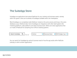 The SuiteApp Store
SuiteApps are applications that extend NetSuite for your industry and business needs, natively
within the system, there are hundreds of SuiteApps available within the marketplace.
Most SuiteApps run completely inside NetSuite, hosted on the same servers and living in the same
database as your NetSuite data. Some SuiteApps are integrations with other SaaS systems like
marketing platforms, sales platforms and other business tools. Others are native applications that
run inside of NetSuite for everything from CPQ to ticketing systems.
You can search for SuiteApps by vertical, business need or how the app works within NetSuite
(natively or within another application).
 
