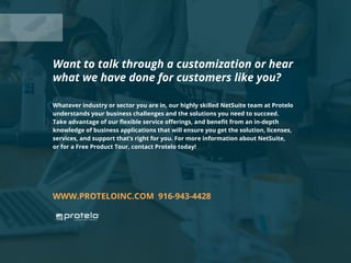 Whatever industry or sector you are in, our highly skilled NetSuite team at Protelo
understands your business challenges and the solutions you need to succeed.
Take advantage of our flexible service offerings, and benefit from an in-depth
knowledge of business applications that will ensure you get the solution, licenses,
services, and support that’s right for you. For more information about NetSuite,
or for a Free Product Tour, contact Protelo today!
WWW.PROTELOINC.COM 916-943-4428
Want to talk through a customization or hear
what we have done for customers like you?
 