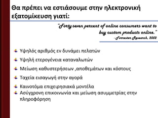 Θα πρζπει να εςτιάςουμε ςτην ηλεκτρονική
εξατομίκευςη γιατί:
                 “Forty-seven percent of online consumers want to
                                     buy custom products online.”
                                            - Forrester Research, 2002


  Υψηλόσ αριθμόσ εν δυνάμει πελατϊν
  Υψηλή ετερογζνεια καταναλωτϊν
  Μείωςη καθυςτερήςεων ,αποθεμάτων και κόςτουσ
  Ταχεία ειςαγωγή ςτην αγορά
  Καινοτόμα επιχειρηςιακά μοντζλα
  Αςφγχρονη επικοινωνία και μείωςη αςυμμετρίασ ςτην
  πληροφόρηςη
 