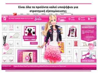 Είναι όλα τα προϊόντα καλοί υποψήφιοι για
                  ςτρατηγική εξατομίκευςησ;

Μελζτη Περίπτωςησ:
Το 1999, ξεκίνηςε η υπηρεςία «My design» ςτο site τησ Barbie.
Η υπηρεςία επζτρεπε ςτουσ χρήςτεσ την διαμόρφωςη τησ επιθυμητήσ
κοφκλασ (χρϊμα μαλλιϊν και άλλα χαρακτηριςτικά)
Μόνο το 0,2% των επιςκεπτϊν που χρηςιμοποίηςαν την υπηρεςία ςτη
ςυνζχεια πραγματοποίηςαν την αγορά τησ εξατομικευμζνησ κοφκλασ.
Λόγοι για την ζλλειψη τησ πραγματοποίηςησ τησ αγοράσ:
Οι περιςςότεροι από τουσ χρήςτεσ ήταν πολφ μικροί για να ζχουν
πιςτωτικζσ κάρτεσ
Η εταιρεία Mattel προςφζρει ήδη εκατοντάδεσ παραλλαγζσ ςτην κοφκλα
ςτα υπάρχοντα καταςτήματα, ςυχνά ςτην μιςή τιμή (20£)
Το κόςτοσ δεν θα μποροφςε να μειωθεί, γιατί κάθε προςαρμοςμζνη κοφκλα
ήταν χειροποίητη.
Σήμερα οι επιςκζπτεσ μποροφν να εξακολουθοφν να αναμίξουν και να
ταιριάξουν χτενίςματα, ροφχα, και το χρϊμα των ματιϊν, αλλά μόνο για
διαςκζδαςη.
 