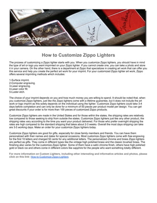 How to Customize Zippo Lighters
The process of customizing a Zippo lighter starts with you. When you customize Zippo lighters, you should have in mind
the type of art or logo you want imprinted on your Zippo lighter. If you cannot create one, you can take a photo and store
it in your camera. On the other hand, there is a department at Zippo that specializes in creating art work that can offer you
this service and help you create the perfect art work for your imprint. For your customized Zippo lighter art work, Zippo
offers several imprinting methods which includes:

1-Surface imprint.
2-Computer engraving.
3-Laser engraving.
4-Laser color fill.
5-Luster etch.

The choice of your imprint depends on you and how much money you are willing to spend. It should be noted that, when
you customize Zippo lighters, just like the Zippo lighters come with a lifetime guarantee, but it does not include the art
work or logo imprint as this solely depends on the individual using the lighter. Customize Zippo lighters could take 3-4
days before completion and can only be done for a minimum of 50 pieces per product model per design. You can get
great discounts if your order is for more than 100 pieces of customized Zippo products.

Customize Zippo lighters are made in the United States and for those within the states, the shipping rates are relatively
low compared to those seeking to ship from outside the states. Customize Zippo lighters just like any other product, the
shipping rates vary according to the time you want your product delivered. For those who prefer overnight shipping the
rates are high compared to the standard shipping that takes about 2-3 weeks. Overall the most days shipping can take
are 3-5 working days. Make an order for your customize Zippo lighters today.

Customize Zippo lighters are good for gifts, especially for close family members and friends. You can have them
personalized with their names and dates for special occasions. Most customize Zippo lighters come with free engraving
for the first 10 letters and charged 50 cents for any additional letters. The personalized chrome and brass Zippo lighters
are perfect as gifts. They come in different types like the vintage high polished brass and the classic brushed brass. The
finishing also varies for the customize Zippo lighter. Some of them have a satin chrome finish, others have high polished
gold or black ice and others come in different colors like sapphire for the people who want something totally different.

For more information on Custom Lighters, including other interesting and informative articles and photos, please
click on this link: How to Customize Zippo Lighters
 