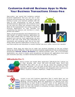 Customize Android Business Apps to Make
Your Business Transactions Stress-free
Now-a-days, you would find numerous android
business applications that you can use in your
business and eliminate your work load. If you are
looking to grow your business globally with the
help of your smart-phone as well as tablet,
Android business applications are excellent choice
for you that can make your business tasks easy.
Most of the businessmen are using a variety of
business applications as they facilitate the
completing the features and functions in smart-
phones and tablets.
Today, all the businessmen and entrepreneurs can
take benefit of android business applications as
these apps enable them to market and sell their
products and services. Such applications are also
best to get such work done that performed by
secretaries and marketing staff. One of the best
things about business applications is that you can
use them anytime and anywhere no matter whether you are in office, home or on vacation.
However, these apps also allow you to make your business de/alings on the way without
facing any kind of difficulty. There are numerous business applications that are developed by
professional Android mobile developers for android business users. Out of all business
applications, you need to choose some exceptional and feature-rich applications that make
your business task easy, so below mentioned business applications are great:
OfficeSuite Pro 7:
Being number one mobile office application, OfficeSuite Pro 7 allows you
to view, develop, edit, share and print Microsoft Word, Excel and
PowerPoint files while you are on the go. Using this powerful android
business application, you can open attachments and see PDF files. This
application comes with a File Browser and integration with cloud service
leaders: SkyDrive, DropBox, SugarSync, Google Drive and more.
Locale:
Locale is one such business application that is useful when you are
going to attend meetings, seminars, conferences and other business
dealings. The best thing about this application is it directly turns your
smart-phone to silent mode as required. Users of this application just
need to reflect the locations if they are looking to adjust the settings.
Users can also take benefit of activating its power-conserving features
apart from undisturbed.
 