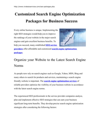 http://www.viralseoservices.com/seo-packages.php




Customized Search Engine Optimization
             Packages for Business Success

Every online business is unique. Implementing the
right SEO strategies would help you to improve
the rankings of your website in the major search
engines and gain excellent business benefits. To
help you succeed, many established SEO service
providers offer affordable and customized search engine optimization
packages.


Organize your Website to the Latest Search Engine
Norms

As people now rely on search engines such as Google, Yahoo, MSN, Bing and
many others to search for products and services, maintaining a search engine
friendly website is important. The search engine optimization services of
reliable providers optimize the visibility of your business website in accordance
with the latest search engine norms.


The experienced SEO professionals in the service provider companies analyze,
plan and implement effective SEO strategies that can earn your business
significant long-term benefits. They develop precise search engine optimization
strategies after considering the following factors:
 