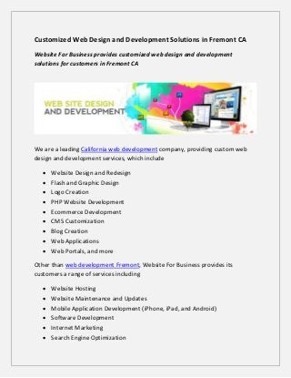 Customized Web Design and Development Solutions in Fremont CA
Website For Business provides customized web design and development
solutions for customers in Fremont CA




We are a leading California web development company, providing custom web
design and development services, which include

     Website Design and Redesign
     Flash and Graphic Design
     Logo Creation
     PHP Website Development
     Ecommerce Development
     CMS Customization
     Blog Creation
     Web Applications
     Web Portals, and more

Other than web development Fremont, Website For Business provides its
customers a range of services including

     Website Hosting
     Website Maintenance and Updates
     Mobile Application Development (iPhone, iPad, and Android)
     Software Development
     Internet Marketing
     Search Engine Optimization
 