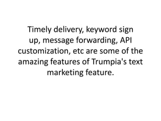 Timely delivery, keyword sign up, message forwarding, API customization, etc are some of the amazing features of Trumpia's text marketing feature. 