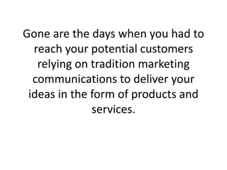 Gone are the days when you had to reach your potential customers relying on tradition marketing communications to deliver your ideas in the form of products and services. 