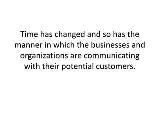 Time has changed and so has the manner in which the businesses and organizations are communicating with their potential customers. 