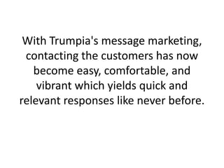 With Trumpia's message marketing, contacting the customers has now become easy, comfortable, and vibrant which yields quick and relevant responses like never before.