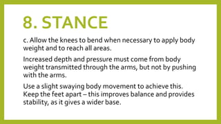 8. STANCE
c. Allow the knees to bend when necessary to apply body
weight and to reach all areas.
Increased depth and pressure must come from body
weight transmitted through the arms, but not by pushing
with the arms.
Use a slight swaying body movement to achieve this.
Keep the feet apart – this improves balance and provides
stability, as it gives a wider base.
 