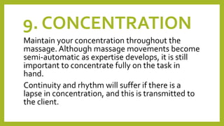 9. CONCENTRATION
Maintain your concentration throughout the
massage. Although massage movements become
semi-automatic as expertise develops, it is still
important to concentrate fully on the task in
hand.
Continuity and rhythm will suffer if there is a
lapse in concentration, and this is transmitted to
the client.
 