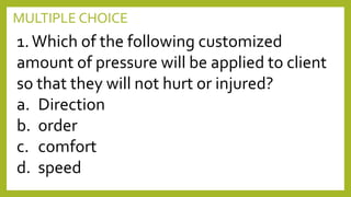 MULTIPLE CHOICE
1.Which of the following customized
amount of pressure will be applied to client
so that they will not hurt or injured?
a. Direction
b. order
c. comfort
d. speed
 