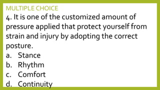 MULTIPLE CHOICE
4. It is one of the customized amount of
pressure applied that protect yourself from
strain and injury by adopting the correct
posture.
a. Stance
b. Rhythm
c. Comfort
d. Continuity
 