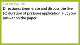 ENUMERATION
Directions: Enumerate and discuss the five
(5) duration of pressure application. Put your
answer on the paper.
 
