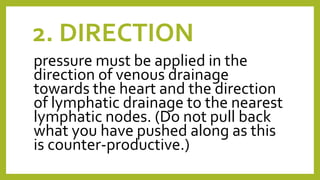 2. DIRECTION
pressure must be applied in the
direction of venous drainage
towards the heart and the direction
of lymphatic drainage to the nearest
lymphatic nodes. (Do not pull back
what you have pushed along as this
is counter-productive.)
 