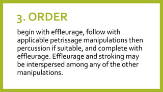 3. ORDER
begin with effleurage, follow with
applicable petrissage manipulations then
percussion if suitable, and complete with
effleurage. Effleurage and stroking may
be interspersed among any of the other
manipulations.
 
