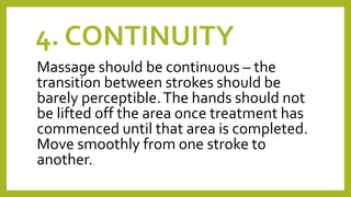 4. CONTINUITY
Massage should be continuous – the
transition between strokes should be
barely perceptible.The hands should not
be lifted off the area once treatment has
commenced until that area is completed.
Move smoothly from one stroke to
another.
 