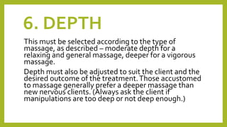 6. DEPTH
This must be selected according to the type of
massage, as described – moderate depth for a
relaxing and general massage, deeper for a vigorous
massage.
Depth must also be adjusted to suit the client and the
desired outcome of the treatment.Those accustomed
to massage generally prefer a deeper massage than
new nervous clients. (Always ask the client if
manipulations are too deep or not deep enough.)
 