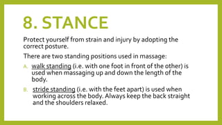 8. STANCE
Protect yourself from strain and injury by adopting the
correct posture.
There are two standing positions used in massage:
A. walk standing (i.e. with one foot in front of the other) is
used when massaging up and down the length of the
body.
B. stride standing (i.e. with the feet apart) is used when
working across the body. Always keep the back straight
and the shoulders relaxed.
 
