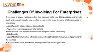 Challenges Of Invoicing For Enterprises
If you need a proper invoicing system that can help make your billing process smarter with
quick and accurate results, you need to overcome the below invoicing challenges faced by
enterprises:
●Lack of visibility into invoice and payment data.
●Payment & Invoicing approvals take too long.
●The traditional ERP systems are time consuming with limited functionality.
●Data Security.
●Lack of B2B communication which slows down the optimization of revenue and payments for
the business.
●Lack of customization requirement as per your existing invoicing process.
 