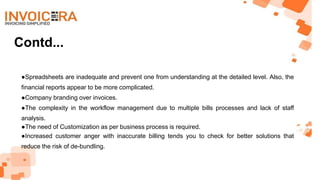 Contd...
●Spreadsheets are inadequate and prevent one from understanding at the detailed level. Also, the
financial reports appear to be more complicated.
●Company branding over invoices.
●The complexity in the workflow management due to multiple bills processes and lack of staff
analysis.
●The need of Customization as per business process is required.
●Increased customer anger with inaccurate billing tends you to check for better solutions that
reduce the risk of de-bundling.
 