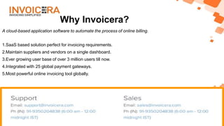 Why Invoicera?
A cloud-based application software to automate the process of online billing.
1.SaaS based solution perfect for invoicing requirements.
2.Maintain suppliers and vendors on a single dashboard.
3.Ever growing user base of over 3 million users till now.
4.Integrated with 25 global payment gateways.
5.Most powerful online invoicing tool globally.
 