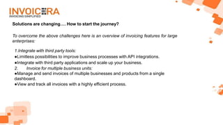 Solutions are changing…. How to start the journey?
To overcome the above challenges here is an overview of invoicing features for large
enterprises:
1.Integrate with third party tools:
●Limitless possibilities to improve business processes with API integrations.
●Integrate with third party applications and scale up your business.
2. Invoice for multiple business units:
●Manage and send invoices of multiple businesses and products from a single
dashboard.
●View and track all invoices with a highly efficient process.
 