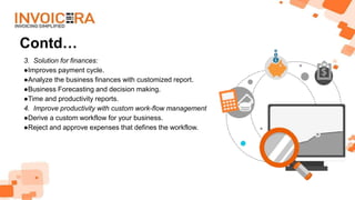 Contd…
3. Solution for finances:
●Improves payment cycle.
●Analyze the business finances with customized report.
●Business Forecasting and decision making.
●Time and productivity reports.
4. Improve productivity with custom work-flow management
●Derive a custom workflow for your business.
●Reject and approve expenses that defines the workflow.
 