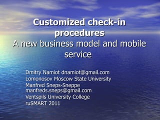 Customized check-in procedures A new business model and mobile service  Dmitry Namiot dnamiot@gmail.com Lomonosov Moscow State University Manfred Sneps-Sneppe manfreds.sneps@gmail.com  Ventspils University College ruSMART 2011 