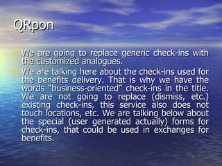 QRpon We are going to replace generic check-ins with the customized analogues.  We are talking here about the check-ins used for the benefits delivery. That is why we have the words “business-oriented” check-ins in the title. We are not going to replace (dismiss, etc.) existing check-ins, this service also does not touch locations, etc. We are talking below about the special (user generated actually) forms for check-ins, that could be used in exchanges for benefits. 