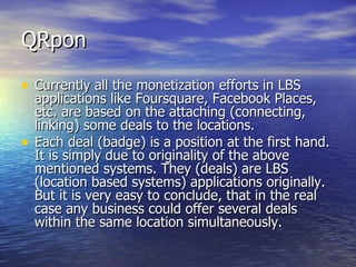 QRpon Currently all the monetization efforts in LBS applications like Foursquare, Facebook Places, etc. are based on the attaching (connecting, linking) some deals to the locations.  Each deal (badge) is a position at the first hand. It is simply due to originality of the above mentioned systems. They  (deals)  are LBS (location based systems) applications originally. But it is very easy to conclude, that in the real case any business could offer several deals within the same location simultaneously.  